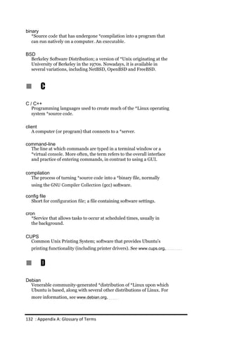 binary
   *Source code that has undergone *compilation into a program that
   can run natively on a computer. An executable.

BSD
  Berkeley Software Distribution; a version of *Unix originating at the
  University of Berkeley in the 1970s. Nowadays, it is available in
  several variations, including NetBSD, OpenBSD and FreeBSD.



n      C
C / C++
   Programming languages used to create much of the *Linux operating
   system *source code.

client
   A computer (or program) that connects to a *server.

command-line
  The line at which commands are typed in a terminal window or a
  *virtual console. More often, the term refers to the overall interface
  and practice of entering commands, in contrast to using a GUI.


compilation
  The process of turning *source code into a *binary file, normally
  using the GNU Compiler Collection (gcc) software.

config file
  Short for configuration file; a file containing software settings.

cron
   *Service that allows tasks to occur at scheduled times, usually in
   the background.

CUPS
  Common Unix Printing System; software that provides Ubuntu’s
  printing functionality (including printer drivers). See www.cups.org.


n      D
Debian
  Venerable community-generated *distribution of *Linux upon which
  Ubuntu is based, along with several other distributions of Linux. For
  more information, see www.debian.org.



132 : Appendix A: Glossary of Terms
 