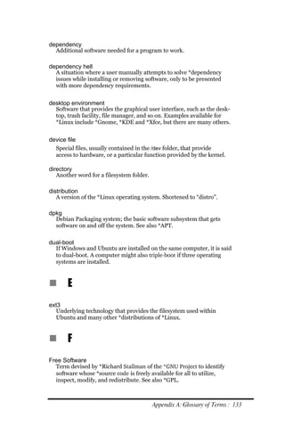 dependency
  Additional software needed for a program to work.

dependency hell
  A situation where a user manually attempts to solve *dependency
  issues while installing or removing software, only to be presented
  with more dependency requirements.


desktop environment
  Software that provides the graphical user interface, such as the desk-
  top, trash facility, file manager, and so on. Examples available for
  *Linux include *Gnome, *KDE and *Xfce, but there are many others.


device file
  Special files, usually contained in the /dev folder, that provide
  access to hardware, or a particular function provided by the kernel.

directory
   Another word for a filesystem folder.

distribution
   A version of the *Linux operating system. Shortened to “distro”.

dpkg
  Debian Packaging system; the basic software subsystem that gets
  software on and off the system. See also *APT.

dual-boot
  If Windows and Ubuntu are installed on the same computer, it is said
  to dual-boot. A computer might also triple­boot if three operating
  systems are installed.



n      E
ext3
  Underlying technology that provides the filesystem used within
  Ubuntu and many other *distributions of *Linux.


n      F
Free Software
  Term devised by *Richard Stallman of the *GNU Project to identify
  software whose *source code is freely available for all to utilize,
  inspect, modify, and redistribute. See also *GPL.



                                           Appendix A: Glossary of Terms : 133
 