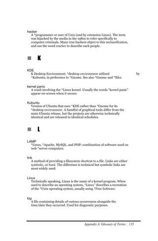 hacker
  A *programmer or user of Unix (and by extension Linux). The term
  was hijacked by the media in the 1980s to refer specifically to
  computer criminals. Many true hackers object to this reclassification,
  and use the word cracker to describe such people.



n      K
KDE
  K Desktop Environment; *desktop environment utilized                          by
  *Kubuntu, in preference to *Gnome. See also *Gnome and *Xfce.

kernel panic
  A crash involving the *Linux kernel. Usually the words “kernel panic”
  appear on-screen when it occurs.

Kubuntu
  Version of Ubuntu that uses *KDE rather than *Gnome for its
  *desktop environment. A handful of graphical tools differ from the
  main Ubuntu release, but the projects are otherwise technically
  identical and are released to identical schedules.



n      L
LAMP
  *Linux, *Apache, MySQL, and PHP; combination of software used on
  web *server computers.

link
   A method of providing a filesystem shortcut to a file. Links are either
   symbolic, or hard. The difference is technical but symbolic links are
   most widely used.


Linux
   Technically speaking, Linux is the name of a kernel program. When
   used to describe an operating system, “Linux” describes a recreation
   of the *Unix operating system, usually using *Free Software.


log
   A file containing details of various occurrences alongside the
   time/date they occurred. Used for diagnostic purposes.




                                          Appendix A: Glossary of Terms : 135
 
