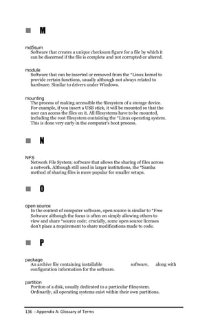 n      M
md5sum
  Software that creates a unique checksum figure for a file by which it
  can be discerned if the file is complete and not corrupted or altered.

module
  Software that can be inserted or removed from the *Linux kernel to
  provide certain functions, usually although not always related to
  hardware. Similar to drivers under Windows.


mounting
  The process of making accessible the filesystem of a storage device.
  For example, if you insert a USB stick, it will be mounted so that the
  user can access the files on it. All filesystems have to be mounted,
  including the root filesystem containing the *Linux operating system.
  This is done very early in the computer’s boot process.



n      N
NFS
  Network File System; software that allows the sharing of files across
  a network. Although still used in larger institutions, the *Samba
  method of sharing files is more popular for smaller setups.



n      O
open source
  In the context of computer software, open source is similar to *Free
  Software although the focus is often on simply allowing others to
  view and share *source code; crucially, some open source licenses
  don’t place a requirement to share modifications made to code.



n      P
package
  An archive file containing installable               software,    along with
  configuration information for the software.

partition
  Portion of a disk, usually dedicated to a particular filesystem.
  Ordinarily, all operating systems exist within their own partitions.



136 : Appendix A: Glossary of Terms
 
