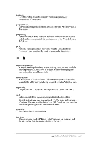 process
   How the system refers to currently running programs, or
   components of programs.

programmer
   Individual (or organization) that creates software. Also known as a
   developer.

proprietary
   In the context of *Free Software, refers to software whose *source
   code breaks one or more of the requirements of the *Free Software
   definition.

PPA
  Personal Package Archive; how some refer to a small software
  *repository that contains the work of a particular developer.


n      R
regular expression
   A way of precisely describing a search string using various symbols
   and/or protocols. Also known as a regex. Understanding regular
   expressions is a useful Linux skill.


relative path
   A description of the location of a file or folder specified in relative
   terms to the folder currently being browsed. See also *absolute path.

repository
   Large collection of software *packages, usually online. See *APT.

root
   In the context of the filesystem, the root is the bottom of the
  filesystem, indicated by a forward slash (/). The same as C: under
  Windows. The root partition is the hard disk *partition that contains
  the Linux operating system files needed to boot.

root user
   The administrator user account.

run level
   The operational mode of *Linux—what *services are running, and
   therefore what functions are available to the user.




                                           Appendix A: Glossary of Terms : 137
 