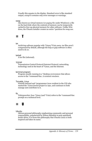 Usually this equates to the display. Standard error is like standard
      output, except it contains only error messages or warnings.

swap
  Also known as virtual memory (or paging file under Windows); a file
  on the hard disk where the contents of memory can be temporarily
  cached to free-up physical memory for other software. Unlike Win-
  dows, the Ubuntu installer creates an entire *partition for swap use.



n         T
tar
      Archiving software popular with *Linux/*Unix users. tar files aren’t
      compressed by default, although the bzip or gzip software is often
      used to do so.


tarball
   A tar file (informal).

TCP/IP
  Transmission Control Protocol/Internet Protocol; networking
  technology used at the heart of *Linux, and the Internet.

terminal program
   Program usually running in a *desktop environment that allows
   access to the *command-line. A terminal emulator.

Torvalds, Linus
  Finnish national and *programmer (now resident in the US) who
  started the *Linux kernel project in 1991, and continues to both
  manage and contribute to it.


tty
      Teletypewriter; how *Linux (and *Unix) refers to the *command-line
      prompt on a technical level.


n         U
Ubuntu
  African personal philosophy emphasizing community and personal
  responsibility, popularized by Nelson Mandela in post-apartheid
  South Africa. It is from this philosophy that Ubuntu Linux is both
  inspired and takes its name.




                                             Appendix A: Glossary of Terms : 139
 