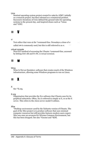 Unix
  Seminal operating system project created in 1969 by AT&T, initially
  as a research project, but then released as a commercial product.
  Successive iterations of Unix defined the ground rules for operating
  systems to the present day, and inspired clones such as *Linux
  and *GNU.



n         V
vi
     Text editor that runs at the *command-line. Nowadays a clone of vi
     called vim is commonly used, but this is still referred to as vi.

virtual console
   Non-GUI method of accessing the Ubuntu *command-line, accessed
   by hitting Ctrl+Alt and F1-F6. A virtual terminal.


n         w
Wine
  Wine Is Not an Emulator; software that creates much of the Windows
  infrastructure, allowing some Windows programs to run on Linux.


n         X
X
     See *X.org.

X.org
  Organization that provides the X11 software that Ubuntu uses for its
  graphical subsystem. Often, X11 is referred to simply as X, or as the X
  server. This refers to the client­server model X utilizes.

Xfce
  *Desktop environment used by the Xubuntu version of Ubuntu. The
  goal of the Xfce project is to produce software that uses minimal
  computer resources but still provides features modern users expect.
  Xfce was once an acronym for XForms Common Environment, but
  this has been dropped. See also *Gnome and *KDE.




140 : Appendix A: Glossary of Terms
 