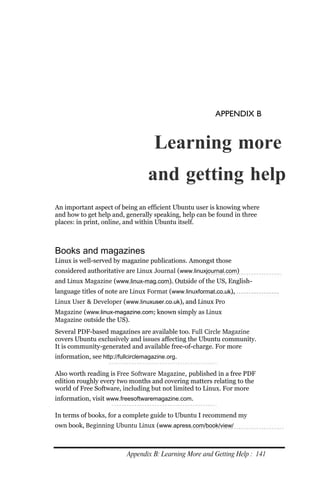 APPENDIX B


                                      Learning more
                                   and getting help
An important aspect of being an efficient Ubuntu user is knowing where
and how to get help and, generally speaking, help can be found in three
places: in print, online, and within Ubuntu itself.



Books and magazines
Linux is well-served by magazine publications. Amongst those
considered authoritative are Linux Journal (www.linuxjournal.com)
and Linux Magazine (www.linux‐mag.com). Outside of the US, English-
language titles of note are Linux Format (www.linuxformat.co.uk),
Linux User & Developer (www.linuxuser.co.uk), and Linux Pro
Magazine (www.linux‐magazine.com; known simply as Linux
Magazine outside the US).
Several PDF-based magazines are available too. Full Circle Magazine
covers Ubuntu exclusively and issues affecting the Ubuntu community.
It is community-generated and available free-of-charge. For more
information, see http://fullcirclemagazine.org.

Also worth reading is Free Software Magazine, published in a free PDF
edition roughly every two months and covering matters relating to the
world of Free Software, including but not limited to Linux. For more
information, visit www.freesoftwaremagazine.com.

In terms of books, for a complete guide to Ubuntu I recommend my
own book, Beginning Ubuntu Linux (www.apress.com/book/view/



                           Appendix B: Learning More and Getting Help : 141
 
