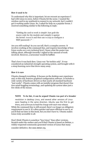 How it used to be
To understand why this is important, let me recount an experience I
had with Linux in 2002, before Ubuntu hit the scene. I wanted the
wireless card in my notebook to connect to my network, but I couldn’t
get it working under Linux. So, I asked for help on a popular forum. I
received something similar to the following in reply:


      “Getting the card to work is simple! Just grab the
      source code for the module and compile it against
      the kernel. insmod it and then use iwconfig to configure a
      WEP password—”

Are you still reading? As you can tell, that’s a complex answer. It
involves working at the command-line, and requires knowledge of how
Linux works on a very technical level. I knew what the poster was
talking about, although inwardly I sighed at the amount of work
involved. However, a newcomer would be baffled.


That’s how it was back then. Linux was “for techies only“. It was
considered an industrial-strength operating system, and brought with it
a steep learning curve that drove many away.


How it is now
Ubuntu changed everything. It focuses on the desktop user experience
and, to this end, features graphical configuration software. It includes a
wide variety of hardware drivers so that nearly all standard hardware
“just works”. Ubuntu comes with an installer program that doesn’t fea-
ture mind-boggling terminology, and updating the system takes just a
few clicks of the mouse.



      NOTE To be fair, it can be argued Ubuntu was part of a broader
    revolution in desktop Linux, and several other versions of Linux
    were heading in the same direction. Ubuntu was the first to get
    there, and continues to lead the charge with each new release.
While the command-line is still around, there’s no longer an obligatory
requirement to use it. It’s often quicker and more efficient to use it, as
you’ll find out later in this book, but you don’t have to. Ubuntu makes
Linux truly accessible to all.


Don’t think Ubuntu is somehow “less Linux” than other versions.
Scratch under the surface and you’ll find Ubuntu is based on Debian, a
widely-respected community-generated version of Linux that many
consider definitive. See www.debian.org.




xvi
 
