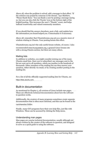 Above all, when the problem is solved, add a message to that effect. “If
the solution was posted by someone in the thread,” says Matthew,
“Please thank them.” You can thank a user by posting a message saying
so, but you can also click the Thanks! icon at the bottom right of the
helpful posting. This increases the user’s “Thanks” count, and helps
indicate trustworthy and valued community members.


If you should find the answer elsewhere, post a link, and explain how
the information you found helped you. Contextualize it if necessary.

Above all, remember that Ubuntuforums.org acts as a massive store of
wisdom relating to Ubuntu. Your posting boosts this effort.

Ubuntuforums.org isn’t the only useful forum website, of course. I also
recommended www.linuxquestions.org, a general Linux forums site
with a strong Ubuntu section, but there are many others.


Mailing lists
In addition to websites, you might consider joining one of the many
Ubuntu email lists. Once you’ve subscribed, any messages sent to the
list are sent out to all members, which can number in the hundreds of
thousands. Other members of the mailing list can then answer your
question, either directly via email, or by creating another posting to the
mailing list.


For a list of all the officially-supported mailing lists for Ubuntu, see
https://lists.ubuntu.com.



Built-in documentation
As mentioned in Chapter 5, all versions of Linux include man pages.
These are effectively technical documentation about how the software
in question works.

Additionally, the creators of many programs sometimes create separate
documentation that is often more informal, and this can be found in the
/usr/share/doc folder.

Finally, many GUI programs have their own help files, just like with
Windows. These can be accessed by clicking the Help menu.


Understanding man pages
Man pages are concise technical documentation, usually although not
always written by the creator of the software in question, and designed
to serve as a quick guide to using the software.



                            Appendix B: Learning More and Getting Help : 143
 