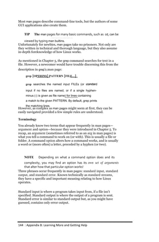 Most man pages describe command-line tools, but the authors of some
GUI applications also create them.

    TIP    The man pages for many basic commands, such as cd, can be
    viewed by typing man builtins.
Unfortunately for newbies, man pages take no prisoners. Not only are
they written in technical and thorough language, but they also assume
in-depth foreknowledge of how Linux works.

As mentioned in Chapter 5, the grep command searches for text in a
file. However, a newcomer would have trouble discerning this from the
description in grep’s man page:

     grep [OPTIONS] PATTERN [FILE...]

     grep searches the named input FILEs (or standard

     input if no files are named, or if a single hyphen‐
     minus (‐) is given as file name) for lines containing
     a match to the given PATTERN. By default, grep prints
     the matching lines.
However, as complex as man pages might seem at first, they can be
easily navigated provided a few simple rules are understood.

Terminology
You already know two terms that appear frequently in man pages—
argument and option—because they were introduced in Chapter 5. To
recap, an argument (sometimes referred to as an arg in man pages) is
what you tell a command to work on (or with). This is usually a file or
folder. A command option alters how a command works, and is usually
a word or (more often) a letter, preceded by a hyphen (or two).



    NOTE       Depending on what a command option does and its
    complexity, you may find an option has its own set of arguments
    that alter how that particular option works!
Three phrases occur frequently in man pages: standard input, standard
output, and standard error. Known technically as standard streams,
they have a specific and important meaning relating to how Linux
operates.

Standard input is where a program takes input from, if a file isn’t
specified. Standard output is where the output of a program is sent.
Standard error is similar to standard output but, as you might have
guessed, contains only error output.




144 : Appendix B: Learning More and Getting Help
 