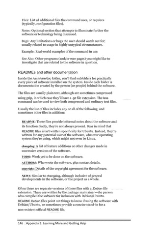 Files: List of additional files the command uses, or requires
   (typically, configuration files).

  Notes: Optional section that attempts to illuminate further the
  software or technology being discussed.

  Bugs: Any limitations or bugs the user should watch out for;
  usually related to usage in highly untypical circumstances.

  Example: Real-world examples of the command in use.

   See Also: Other programs (and/or man pages) you might like to
   investigate that are related to the software in question.


READMEs and other documentation
Inside the /usr/share/doc folder, you’ll find subfolders for practically
every piece of software installed on the system. Inside each folder is
documentation created by the person (or people) behind the software.

The files are usually plain text, although are sometimes compressed
using gzip, in which case they’ll have a .gz file extension. The less
command can be used to view both compressed and ordinary text files.

Usually the list of files includes any or all of the following, and
sometimes other files in addition:

   README: These files provide informal notes about the software and
   its function. Sadly, they’re not always present. Bear in mind that
   README files aren’t written specifically for Ubuntu. Instead, they’re
   written for any potential user of the software, whatever operating
   system they’re using, which might not even be Linux.

  changelog: A list of feature additions or other changes made in
  successive versions of the software.
  TODO: Work yet to be done on the software.

  AUTHORS: Who wrote the software, plus contact details.

  copyright: Details of the copyright agreement for the software.

   NEWS: Similar to changelog, although inclusive of general
   developments in the software, or the project as a whole.

Often there are separate versions of these files with a .Debian file
extension. These are written by the package maintainer—the person
who compiled the software for inclusion with Debian/Ubuntu.
README.Debian files point out things to know if using the software with
Debian/Ubuntu, or sometimes provide a concise stand-in for a
non-existent official README file.



146 : Appendix B: Learning More and Getting Help
 