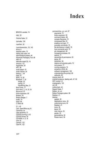 Index

                              command-line, xvi, xviii, 67
$PATH variable, 74
                                 arguments, 70
/etc, 52                         brace expansion, 95
                                 command history, 88
/home folder, 51
                                 complex filenames, 72
/private, 124                    compressed files, 91
                                 enabling root login, 77
/usr/bin, 52                     everyday commands, 75
/usr/share/doc, 53, 143          file permissions in depth, 78
64-bit, 8                        how commands work, 70
absolute paths, 72               job management, 89
adding new users, 44             managing processes, 90
administrative powers, 46        options, 71
Advanced Packaging Tool, 98      ownerships & permissions, 83
AIM, 42                          piping, 95
alternate install CD, 16         redirection, 94
antivirus, 121                   relative and absolute paths, 72
AppSocket, 28                    root powers, 77
APT, 98                          running programs, 74
audio player, 43                 similarity to DOS, 68
audio volume, 24                 software management, 108
backup, 1, 94                    understanding the prompt, 68
bash, 67                         wildcards, 96
BIOS, 10, 26                  copying (text), 40
Bluetooth, 7, 30              crashed programs, dealing with, 47, 90
    dongle, 30                CRT monitor, 21
    pairing, 31               cryptography, 125
    transferring files, 31    csh, 68
Boot Camp, 17                 cutting (text), 40
boot menu, 2, 14, 33, 34      Dapper Drake, 7
Bourne sh, 67                 Debian, xiii, xvi
brace expansion, 95           Debian Package system, 98
Brasero, 43                   Deskbar, 41
Breezy Badger, 7              desktop
builtin, 74                      applets, 36
bzip2, 66                        Applications menu, 36
C Shell, 68                      customizing icons, 40
                                 Deskbar, 41
C:, 49                          icons, 36
Calc, OpenOffice.org 43          layout, 35
Canonical, xiii                  main menus, 35
case sensitivity, 51             panels, 35
CD/DVD burning, 8, 43            personalizing, 38
CD/DVD drives, 50                Places menu, 36
CD-R/RW, 4, 8, 16
chat, 42
ClamAV, 122
ClamTK, 122




147
 