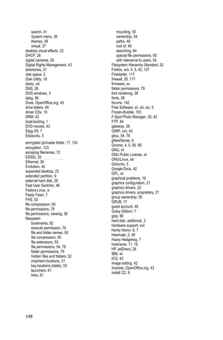 search, 41                           mounting, 50
    System menu, 36                      ownership, 54
    themes, 38                           paths, 49
    virtual, 37                          root of, 49
desktop visual effects, 22               searching, 64
DHCP, 26                                 special file permissions, 85
digital cameras, 29                      with relevance to users, 54
Digital Rights Management, 43        Filesystem Hierarchy Standard, 52
directories, 51                      Firefox, xvii, 4, 5, 42, 127
disk space, 2                        Firestarter, 117
Disk Utility, 18                     firewall, 28, 117
distro, xiii                         firmware, xv
DNS, 26                              folder permissions, 79
DOS windows, 3                       font rendering, 38
dpkg, 98                             fonts, 38
Draw, OpenOffice.org, 43             forums, 142
drive letters, 49                    Free Software, xii, xiii, xiv, 5
driver CDs, 19                       Frozen-Bubble, 103
DRM, 43                              F-Spot Photo Manager, 30, 42
dual-booting, 1                      FTP, 64
DVD movies, 43                       gateway, 26
Edgy Eft, 7                          GIMP, xvii, 42
Edubuntu, 5                          gksu, 54, 78
                                     gNewSense, 6
encrypted /private folder, 17, 124
                                     Gnome, 4, 5, 56, 99
encryption, 123
                                     GNU, xii
escaping filenames, 72
                                     GNU Public License, xii
ESSID, 25
                                     GNU/Linux, xiii
Ethernet, 26
                                     Gobuntu, 5
Evolution, 42
                                     Google Docs, 42
expanded desktop, 23
                                     GPL, xii
extended partition, 9
                                     graphical problems, 16
external hard disk, 29
                                     graphics configuration, 21
Fast User Switcher, 46
                                     graphics drivers, 22
Fedora Linux, ix
                                     graphics drivers, proprietary, 21
Feisty Fawn, 7
                                     group ownership, 55
FHS, 52
                                     GRUB, 17
file compression, 65
                                     guest account, 46
file permissions, 78
                                     Gutsy Gibbon, 7
file permissions, viewing, 56
                                     gzip, 66
filesystem
                                     hard disk, additional, 3
     bookmarks, 62
                                     hardware support, xvii
     execute permission, 79
                                     Hardy Heron, 6, 7
     file and folder names, 50
                                     hibernate, 2, 48
     file compression, 65
                                     Hoary Hedgehog, 7
     file extensions, 53
                                     hostname, 11, 16
     file permissions, 54, 78
                                     HP JetDirect, 28
     folder permissions, 79
                                     IBM, xii
     hidden files and folders, 52
                                     ICQ, 42
     important locations, 51
                                     Image editing, 42
     key locations (table), 53
                                     Impress, OpenOffice.org, 43
     launchers, 61
                                     install CD, 8
     links, 61




148
 