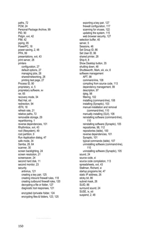 paths, 72                                       exporting a key pair, 127
PCM, 24                                         firewall configuration, 117
Personal Package Archive, 99                    scanning for viruses, 122
PID, 90                                         updating the system, 115
Pidgin, xvii, 42                                web browser security, 127
PIM, 42                                     selection buffer, 40
piping, 95                                  server, 5
PowerPC, 18                                 Sessions, 46
power-saving, 2, 48                         Set Group ID, 86
PPA, 99                                     Set User ID, 86
presentations, xvii, 43                     shared printer, 28
print server, 28                            Ship-It, 8
printers                                    Show Desktop button, 35
    configuration, 27                       shutting down, 48
    default options, 27                     Shuttleworth, Mark, xiii, xiv, 6
    managing jobs, 28                       software management
    shared/networking, 28                       APT, 98
    printing test page, 27                      command-line, 108
Process ID, 90                                  compiling from source code, 113
proprietary, xi, 5                              dependency management, 99
proprietary software, xv                        description, 97
rar, 65                                         dpkg, 98
recovery mode, 34                               filtering, 102
Red Hat, xiii                                   installing (command-line), 108
redirection, 94                                 installing (Synaptic), 103
rEFIt, 18                                       manual installation and removal
refresh rate, 21                                     (command-line), 110
relative paths, 72                              manually installing (GUI), 106
removable storage, 29                           reinstalling software (command-line),
repartitioning, 1                                    110
reverse dependencies, 101                       reinstalling software (Synaptic), 105
Rhythmbox, xvii, 43                             repositories, 98, 112
root (filesystem), 49                           repositories (table), 100
root partition, 9                               reverse dependencies, 101
Run Application dialog, 47                      Synaptic, 101
safe mode, 34                                   typical commands (table), 107
Samba, 28, 64                                   uninstalling software (command-line),
scanner, 30                                          110
screen backlighting, 24                         uninstalling software (Synaptic), 105
screen resolution, 21                       sound, 24
screensaver, 24                             source code, xi
second hard disk, 11                        source code compilation, 113
second monitor, 23                          spreadsheets, xvii, 43
security                                    Stallman, Richard, xi
    antivirus, 121                          startup programs list, 47
    creating a key pair, 125                static IP address, 26
    creating inbound firewall rules, 118    sticky bit, 86
    creating outbound firewall rules, 120   subnet mask, 26
    decrypting a file or folder, 127        SUID, 86
    diagnostic tool responses, 121          surround sound, 24
                                            SUSE, ix, xiii
   encrypted /private folder, 124
                                            suspend, 2, 48
   encrypting files & folders, 123, 125




150
 