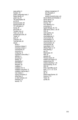 swap partition, 9                       software management, 97
Synaptic, 101                           spin-off projects, 4
system configuration tools, 5           uninstall, 2
System Monitor, 47                      versions covered by book, xviii
system tray, 36                     Ubuntu Mobile and Embedded, 5
Tab autocomplete, 88                Ubuntu Server, 5, 6
tar, 65, 92                         Ubuntu Studio, 5
terminal emulator, 68               Universe, 100
terminal program, 68                Unix, definition of, xi
TFT LCD panel, 21                   unmounting, 30
themes, 38                          Update Manager, 36, 115
time & date, 47                     USB memory sticks, 3, 29, 50
Torvalds, Linus, xii                VCD, 43
Totem, xvii, 43, 65                 vector graphics, 43
touchpad tap-to-click, 20           video player, 43
Tracker, 41                         virtual appliances, 5
trash, 35                           virtual console, 68
TrueCrypt, 125                      virtual desktops, 37
TrueType fonts, 39                  virtual hard disk, 2, 13
Ubuntu                              virtual resolution, 23
    64-bit, 8                       virtual terminal, 68
    choosing a release, 6           visual effects, 2, 22
    choosing a version, 4           VMware Player, 2, 15
    command-line, 67                Warty Warthog, 7
    community, xv                   wav, 24
    configuring, 19                 Web browser, 42
    corporate or home office, 7     WEP, 25
    definition, xi                  wildcards, 96
    derivatives, 5                  Windows shares, 64
    desktop, 33                     wireless card support, 25
    downloading, 7                  wireless drivers, 26
    DVD-ROM, 8                      wireless networking, 7, 25
    filesystem, 49                  word processing, xvii, 43
    installation, 1                 WPA, 25
    installation CD, 13             Writer, OpenOffice.org 43
    installation using Wubi, 13     Wubi, 2, 3, 4, 7, 8, 13, 34
    installation, step-by-step, 9   Xfce, 6
    main release, 4                 xfix, 24
    naming conventions, 6           XSane Image Scanner, 30
    official store, 8               Xubuntu, 6, 13
    on older hardware, xvii         Yahoo!, 42
    philosophy, xiv                 zip files, 65
    security, 115




                                                                          151
 