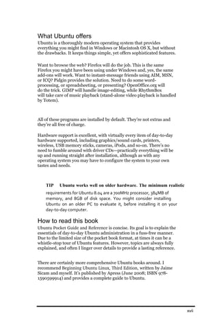 What Ubuntu offers
Ubuntu is a thoroughly modern operating system that provides
everything you might find in Windows or Macintosh OS X, but without
the drawbacks. It keeps things simple, yet offers sophisticated features.

Want to browse the web? Firefox will do the job. This is the same
Firefox you might have been using under Windows and, yes, the same
add-ons will work. Want to instant-message friends using AIM, MSN,
or ICQ? Pidgin provides the solution. Need to do some word-
processing, or spreadsheeting, or presenting? OpenOffice.org will
do the trick. GIMP will handle image-editing, while RhythmBox
will take care of music playback (stand-alone video playback is handled
by Totem).



All of these programs are installed by default. They’re not extras and
they’re all free of charge.

Hardware support is excellent, with virtually every item of day-to-day
hardware supported, including graphics/sound cards, printers,
wireless, USB memory sticks, cameras, iPods, and so-on. There’s no
need to fumble around with driver CDs—practically everything will be
up and running straight after installation, although as with any
operating system you may have to configure the system to your own
tastes and needs.



    TIP    Ubuntu works well on older hardware. The minimum realistic
    requirements for Ubuntu 8.04 are a 700MHz processor, 384MB of
    memory, and 8GB of disk space. You might consider installing
    Ubuntu on an older PC to evaluate it, before installing it on your
    day‐to‐day computer.

How to read this book
Ubuntu Pocket Guide and Reference is concise. Its goal is to explain the
essentials of day-to-day Ubuntu administration in a fuss-free manner.
Due to the limited size of the pocket book format, at times it can be a
whistle-stop tour of Ubuntu features. However, topics are always fully
explained, and often I linger over details to provide a lasting reference.


There are certainly more comprehensive Ubuntu books around. I
recommend Beginning Ubuntu Linux, Third Edition, written by Jaime
Sicam and myself. It’s published by Apress (June 2008; ISBN 978-
1590599914) and provides a complete guide to Ubuntu.




                                                                             xvii
 