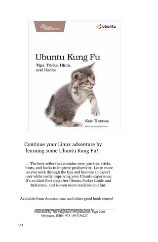 Continue your Linux adventure by
       learning some Ubuntu Kung Fu!

       … The best-seller that contains over 300 tips, tricks,
      hints, and hacks to improve productivity. Learn more
       as you work through the tips and become an expert
      user while vastly improving your Ubuntu experience.
      It’s an ideal first step after Ubuntu Pocket Guide and
           Reference, and is even more readable and fun!


 Available from Amazon.com and other good book stores!

            www.pragprog.com/titles/ktuk/ubuntu‐kung‐fu
           Published by The Pragmatic Programmers, Sept 2008
                400 pages, ISBN: 978-1934356227

152
 