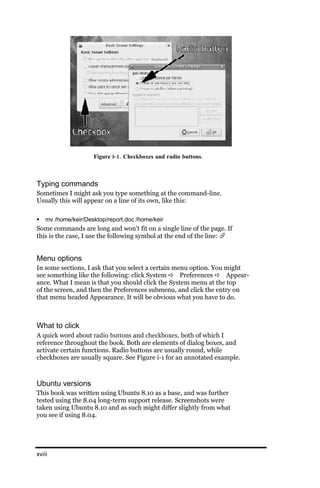 Figure i‐ 1. Checkboxes and radio buttons.



Typing commands
Sometimes I might ask you type something at the command-line.
Usually this will appear on a line of its own, like this:

   mv /home/keir/Desktop/report.doc /home/keir
Some commands are long and won’t fit on a single line of the page. If
this is the case, I use the following symbol at the end of the line: 


Menu options
In some sections, I ask that you select a certain menu option. You might
see something like the following: click System  Preferences  Appear-
ance. What I mean is that you should click the System menu at the top
of the screen, and then the Preferences submenu, and click the entry on
that menu headed Appearance. It will be obvious what you have to do.



What to click
A quick word about radio buttons and checkboxes, both of which I
reference throughout the book. Both are elements of dialog boxes, and
activate certain functions. Radio buttons are usually round, while
checkboxes are usually square. See Figure i-1 for an annotated example.



Ubuntu versions
This book was written using Ubuntu 8.10 as a base, and was further
tested using the 8.04 long-term support release. Screenshots were
taken using Ubuntu 8.10 and as such might differ slightly from what
you see if using 8.04.




xviii
 