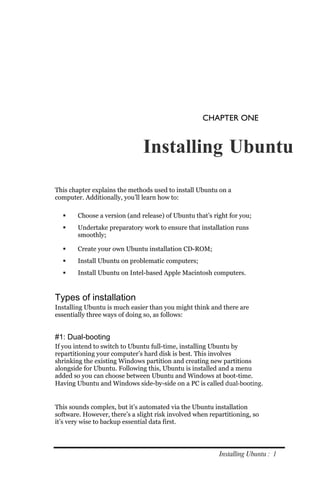 CHAPTER ONE


                               Installing Ubuntu

This chapter explains the methods used to install Ubuntu on a
computer. Additionally, you’ll learn how to:

       Choose a version (and release) of Ubuntu that’s right for you;
       Undertake preparatory work to ensure that installation runs
        smoothly;

       Create your own Ubuntu installation CD-ROM;
       Install Ubuntu on problematic computers;
       Install Ubuntu on Intel-based Apple Macintosh computers.


Types of installation
Installing Ubuntu is much easier than you might think and there are
essentially three ways of doing so, as follows:


#1: Dual-booting
If you intend to switch to Ubuntu full-time, installing Ubuntu by
repartitioning your computer’s hard disk is best. This involves
shrinking the existing Windows partition and creating new partitions
alongside for Ubuntu. Following this, Ubuntu is installed and a menu
added so you can choose between Ubuntu and Windows at boot-time.
Having Ubuntu and Windows side-by-side on a PC is called dual­booting.


This sounds complex, but it’s automated via the Ubuntu installation
software. However, there’s a slight risk involved when repartitioning, so
it’s very wise to backup essential data first.




                                                          Installing Ubuntu : 1
 