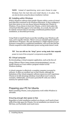 NOTE      Instead of repartitioning, some users choose to wipe
    Windows from the hard disk and install Ubuntu in its place. This
    can also be done using the above installation method.

#2: Installing within Windows
Wubi is Windows software that installs Ubuntu within a series of virtual
hard disk files contained in the Windows filesystem. It then configures a
boot-time menu so you can choose between booting into Ubuntu or
Windows. If you choose to boot into Ubuntu, a clever trick makes the
virtual hard disk files appear to be real disks. As a result, the user will
be entirely unaware they’re not using a traditional partition-based
installation, as described previously.



Using Wubi to install Ubuntu is just like installing some Windows soft-
ware, and is equally risk-free. There’s even an uninstall option added to
Add/Remove Programs. The only drawback is a slight reduction in per-
formance compared to a traditional installation, and you’ll also find the
Ubuntu suspend-to-disk (hibernate) power-saving mode doesn’t work.


    TIP You can still use the “sleep” power saving mode that suspends
    power to most of the computer’s components except RAM.

#3: Virtual computer
By downloading a virtual computer application, such as the free-of-
charge VMware Player (www.vmware.com/products/player), you can
install Ubuntu so it runs within a program window on the
Windows desktop.

A virtual computer is effectively a complete computer recreated in
software. It offers an excellent way to trial Ubuntu, although the
limitations of the virtual computer software mean you won’t experience
Ubuntu to its full advantage (desktop visual effects won’t work, for
example). Additionally, you’ll need a powerful PC with over 1GB of
memory for optimal results.




Preparing your PC for Ubuntu
Before installing Ubuntu, some preparatory work within Windows is
advisable.


Ensuring enough disk space is free
Regardless of what installation method you choose, you’ll need at least
5GB of free disk space for Ubuntu. For an installation you intend to use
full-time, you’ll probably need much more.




2 : Installing Ubuntu
 