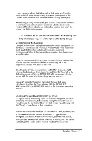 If your computer’s hard disk is low on free disk space, you’ll need to
either uninstall some software using Add/Remove Programs in the
Control Panel, or delete data. Multimedia files take-up most space.

Alternatively, if using a desktop PC, you can add an additional hard disk
to your computer, onto which you can install Ubuntu. Unlike some
versions of Windows, Ubuntu can be installed on disks that aren’t the
primary hard disk in the system.


    TIP Ubuntu 8.10 lets you install Ubuntu onto a USB memory stick,
    but performance is very poor and far from ideal for day‐to‐day use.

Defragmenting the hard disk
Once you’re sure there’s enough free space, you should defragment the
hard disk. This is necessary because, if you use Wubi, you’ll create some
multi-gigabyte files while installing Ubuntu. For reasons of
performance, it’s best if these are contiguous, rather than fragmented
around the disk.


If you choose the repartitioning option to install Ubuntu, you may find
that the Windows partition won’t resize successfully if it is too
fragmented. There’s even a risk of data loss.

To defrag under Vista, open Computer on the Start menu, and right-
click the hard disk icon. Select Properties and then the Tools tab in the
dialog that appears. Click the DEFRAGMENT NOW button, and click the
button with the same label in the dialog box that appears.


Under XP, open My Computer, right-click the hard disk icon,
click Properties, then the Tools tab, and click the DEFRAGMENT
NOW button. Click the DEFRAGMENT button in the program window that
appears.



Checking the Windows filesystem for errors
It’s a good idea to periodically check the Windows filesystem for errors
under any circumstances, but it’s vital if you opt to install Ubuntu by
repartitioning the hard disk. If there are disk errors, repartitioning will
fail. There’s even a chance of data corruption.


To force a disk check in Windows XP, click Start  Run, type cmd, and
in the DOS window that appears, type chkdsk /f. Type Y when
prompted, then reboot. Under Windows Vista, click the Start button,
then type cmd into the Start Search text field. However, don’t hit Enter!
Instead type Ctrl+Shift+Enter. This will run the DOS window in




                                                             Installing Ubuntu : 3
 