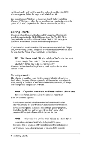 privileged mode, and you’ll be asked to authenticate. Once the DOS
window appears, follow the steps as with Windows XP.

You should ensure Windows is shutdown cleanly before installing
Ubuntu. If Windows crashes during shutdown, or you simply switch the
power off, it won’t be possible for Ubuntu to resize the partition.



Getting Ubuntu
Ubuntu is offered for download as an ISO image file. This is quite
simply the contents of a CD-ROM in one large file. The ISO file is
designed to be burned to a blank CD-R or CD-RW disk using your
computer. Ubuntu can then be installed using this disc.


If you intend to use Wubi to install Ubuntu within the Windows filesys-
tem, downloading the ISO image file is optional because Wubi can do it
for you. See the Within Windows (Wubi) section later.


    TIP     The Ubuntu install CD also includes a “live” mode that runs
    Ubuntu straight from the CD. This lets you try‐out
    Ubuntu but it’s too slow to be used permanently.
However, before downloading Ubuntu, you’ll need to decide what
version to use.


Choosing a version
The Ubuntu project has given rise to a number of spin-off projects.
Each adapts the main Ubuntu release by adding and/or removing soft-
ware, usually in the form of a different desktop environment, although
some simply add-in specialist software.


    NOTE       It’s possible to switch to a different version of Ubuntu once
   it’s been installed, so making this choice now is not critical.
Here are the main options:

   Ubuntu main release: This is the standard version of Ubuntu.
   It’s built around the user-friendly Gnome desktop environment
   (www.gnome.org) and includes a host of high-quality programs,
   including the Firefox web browser. If you don’t know what
   version of Ubuntu to choose, this is the one for you.


    NOTE        This book uses Ubuntu main release as a basis for all
   explanations, so is perhaps the best choice at this stage.
  Kubuntu: This is a version of Ubuntu that uses the KDE desktop
  environment (www.kde.org) instead of Gnome. KDE is mostly



4 : Installing Ubuntu
 
