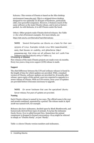 Xubuntu: This version of Ubuntu is based on the Xfce desktop
  environment (www.xfce.org). This is a stripped-down desktop
  designed to run optimally on all types of hardware, particularly
  older, less-powerful computers. However, it features much of the
  same software as the main Ubuntu release, and is just as feature-
  packed. As with Kubuntu, it is still Ubuntu under the hood.


  Others: Other projects make Ubuntu-derived releases. See Table
  1-1 for a list of foremost examples. For more details, see
  https://wiki.ubuntu.com/DerivativeTeam/Derivatives/.

    NOTE       Several third‐parties use Ubuntu as a basis for their own
    versions of Linux. Examples include Linux Mint (www.linuxmint.
    com), that focuses on usability, and gNewSense (http://
    gnewsense.org), that strips out all software that isn’t 100% Free
    Software (see the Gobuntu entry in Table 1‐1).
Choosing a release
New releases of the main Ubuntu projects are made every six months.
Every two years a long­term support (LTS) release is made.

Support
The chief difference between the LTS and ordinary releases is found in
the length of time for which updates are provided. With a standard
version of Ubuntu, software updates are provided for 18 months after
release; upon expiry of this period, users are expected to upgrade to a
newer release of Ubuntu. With an LTS version, three years of updates
are provided before it becomes necessary to upgrade.



    NOTE      On server hardware that uses the specialized Ubuntu
   Server release, five years of updates are provided.
Naming
Each Ubuntu release is named in two ways. The official name is the year
and month combined, separated by a period. The release made in April
2008 was named 8.04, for example.

Releases also have nicknames, decided upon by Mark Shuttleworth, and
humorously derived from types of animals. 8.04 has the nickname
Hardy Heron. 8.10 is called Intrepid Ibex. Sometimes the animal
component is dropped in formal conversation—8.04 might be referred
to simply as “Ubuntu Hardy”, or just “Hardy”.


Table 1-2 shows Ubuntu version numbers and nicknames.



6 : Installing Ubuntu
 