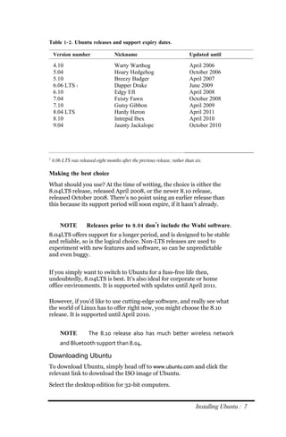 Table 1‐ 2. Ubuntu releases and support expiry dates.

    Version number                  Nickname                                Updated until

    4.10                            Warty Warthog                           April 2006
    5.04                            Hoary Hedgehog                          October 2006
    5.10                            Breezy Badger                           April 2007
    6.06 LTS 1                      Dapper Drake                            June 2009
    6.10                            Edgy Eft                                April 2008
    7.04                            Feisty Fawn                             October 2008
    7.10                            Gutsy Gibbon                            April 2009
    8.04 LTS                        Hardy Heron                             April 2011
    8.10                            Intrepid Ibex                           April 2010
    9.04                            Jaunty Jackalope                        October 2010




1
    6.06 LTS was released eight months after the previous release, rather than six.

Making the best choice
What should you use? At the time of writing, the choice is either the
8.04LTS release, released April 2008, or the newer 8.10 release,
released October 2008. There’s no point using an earlier release than
this because its support period will soon expire, if it hasn’t already.


        NOTE          Releases prior to 8.04 don’t include the Wubi software.
8.04LTS offers support for a longer period, and is designed to be stable
and reliable, so is the logical choice. Non-LTS releases are used to
experiment with new features and software, so can be unpredictable
and even buggy.


If you simply want to switch to Ubuntu for a fuss-free life then,
undoubtedly, 8.04LTS is best. It’s also ideal for corporate or home
office environments. It is supported with updates until April 2011.

However, if you’d like to use cutting-edge software, and really see what
the world of Linux has to offer right now, you might choose the 8.10
release. It is supported until April 2010.


        NOTE           The 8.10 release also has much better wireless network
        and Bluetooth support than 8.04.

Downloading Ubuntu
To download Ubuntu, simply head off to www.ubuntu.com and click the
relevant link to download the ISO image of Ubuntu.
Select the desktop edition for 32-bit computers.


                                                                               Installing Ubuntu : 7
 