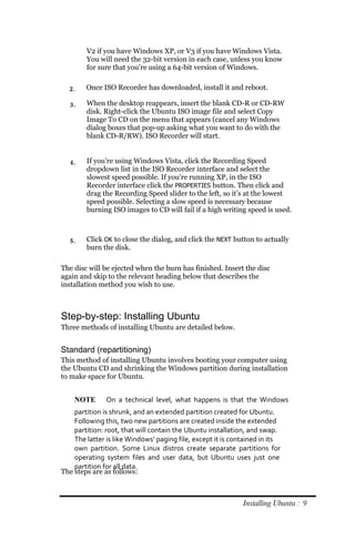 V2 if you have Windows XP, or V3 if you have Windows Vista.
        You will need the 32-bit version in each case, unless you know
        for sure that you’re using a 64-bit version of Windows.


  2.    Once ISO Recorder has downloaded, install it and reboot.

  3.    When the desktop reappears, insert the blank CD-R or CD-RW
        disk. Right-click the Ubuntu ISO image file and select Copy
        Image To CD on the menu that appears (cancel any Windows
        dialog boxes that pop-up asking what you want to do with the
        blank CD-R/RW). ISO Recorder will start.


  4.    If you’re using Windows Vista, click the Recording Speed
        dropdown list in the ISO Recorder interface and select the
        slowest speed possible. If you’re running XP, in the ISO
        Recorder interface click the PROPERTIES button. Then click and
        drag the Recording Speed slider to the left, so it’s at the lowest
        speed possible. Selecting a slow speed is necessary because
        burning ISO images to CD will fail if a high writing speed is used.



  5.    Click OK to close the dialog, and click the NEXT button to actually
        burn the disk.

The disc will be ejected when the burn has finished. Insert the disc
again and skip to the relevant heading below that describes the
installation method you wish to use.



Step-by-step: Installing Ubuntu
Three methods of installing Ubuntu are detailed below.


Standard (repartitioning)
This method of installing Ubuntu involves booting your computer using
the Ubuntu CD and shrinking the Windows partition during installation
to make space for Ubuntu.


    NOTE       On a technical level, what happens is that the Windows
    partition is shrunk, and an extended partition created for Ubuntu.
    Following this, two new partitions are created inside the extended
    partition: root, that will contain the Ubuntu installation, and swap.
    The latter is like Windows’ paging file, except it is contained in its
    own partition. Some Linux distros create separate partitions for
    operating system files and user data, but Ubuntu uses just one
    partition for all data.
The steps are as follows:



                                                             Installing Ubuntu : 9
 