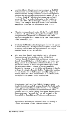 1.    Insert the Ubuntu CD and reboot your computer. At the BIOS
        startup screen, look for the keypress option that brings up the
        boot device menu. Exactly what this is varies from computer to
        computer. On many computers you’ll need to hit the Esc key, or
        F12. Select the CD/DVD-ROM drive from the menu when it
        appears. If there’s no option for bringing up the boot device
        menu, enter BIOS setup by hitting the relevant key (usually
        Delete). Then configure the CD/DVD-ROM drive as the first
        boot device. Again, how this is done varies from PC to PC.



  2.    When the computer boots from the CD, the Ubuntu CD-ROM
        boot menu will appear. Using the up/down cursor keys, select
        your preferred language from the list and hit Enter. Then
        highlight the Install Ubuntu option on the main menu using the
        cursor keys and hit Enter.


  3.    Eventually the Ubuntu installation program window will appear,
        as shown in Figure 1-1. Work your way through the choices, such
        as entering your location and language choices, clicking the
        FORWARD button to move on each time.


  4.    After some time, the disk repartitioning choices will appear.
        Three options are listed: Guided—Resize SCSI1 (0,0,0)
        Partition; Guided—Use Entire Disk; and Manual (you may see
        Guided—Resize IDE instead of the first option, but it’s the same
        thing). Guided—Resize Partition is the default choice, and the
        installer will attempt to choose the optimal resizing option for
        the Windows partition. A preview of the changes will be
        displayed in graphical form. By clicking and dragging the handle
        in the preview display alongside the New Partition Size heading,
        you can alter the size of the free space created (see Figure 1-2
        overleaf, where the handle is indicated via an annotation; note
        that Figure 1-2 shows the Ubuntu 8.10 installer).




        No changes are made until you click the FORWARD button.
        Usually the installer’s default resizing choice is fine, but it can be
        a little aggressive in taking space for Ubuntu, so you might opt
        to drag the slider to preserve a little more free space in the
        Windows partition. If after clicking the FORWARD button you see
        the error message “Too small size”, you will have to drag the
        slider a little to the right to give Windows more free space.



        If you want to dedicate your computer’s hard disk entirely to
        Ubuntu, and erase Windows , click the Guided—Use




10 : Installing Ubuntu
 