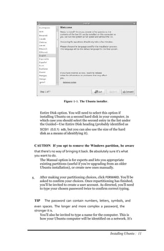 Figure 1‐ 1. The Ubuntu installer.


     Entire Disk option. You will need to select this option if
     installing Ubuntu on a second hard disk in your computer, in
     which case you should select the second entry in the list under
     the Guided—Use Entire Disk heading (probably identified as
     SCSI1 (0,0,1) sdb, but you can also use the size of the hard
     disk as a means of identifying it).


 CAUTION If you opt to remove the Windows partition, be aware
 that there’s no way of bringing it back. Be absolutely sure it’s what
 you want to do.
     The Manual option is for experts and lets you appropriate
     existing partitions (useful if you’re upgrading from an older
     Ubuntu installation), or create new ones manually.


5.   After making your partitioning choices, click FORWARD. You’ll be
     asked to confirm your choices. Once repartitioning has finished,
     you’ll be invited to create a user account. As directed, you’ll need
     to type your chosen password twice to confirm correct typing.


 TIP    The password can contain numbers, letters, symbols, and
 even spaces. The longer and more complex a password, the
 stronger it is.
     You’ll also be invited to type a name for the computer. This is
     how your Ubuntu computer will be identified on a network. It’s



                                                           Installing Ubuntu : 11
 