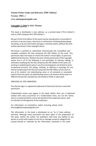 Ubuntu Pocket Guide and Reference (PDF Edition)
Version: PDF1.1
www.ubuntupocketguide.com


Copyright © 2009
All rights reserved. by Keir Thomas

This book is distributed in two editions: as a printed book (“Print Edition”),
and as a PDF computer file (“PDF Edition”).

No part of the Print Edition of this work may be reproduced or transmitted in
any form or by any means, electronic or mechanical, including photocopying,
recording, or by any information storage or retrieval system, without the prior
written permission of the copyright owner.

Permission is granted to redistribute electronically the unmodified and
complete computer file that comprises the PDF Edition of this work. This
permission does not impair or restrict the author’s moral rights, or grant any
additional permissions. Without the prior written permission of the copyright
owner any or all of the following is not permitted: (i) altering, editing, or
otherwise modifying the file that comprises the PDF Edition of this work; (ii)
printing or publishing this work in any form (including but not limited to print‐
on‐demand services); (iii) selling, retailing, or offering in exchange for any
kind of compensation the file that comprises the PDF Edition of this work or
any of its content; (iv) redistributing some or all extracted or excerpted
content from this work; (v) redistributing some or all content of this work in a
different format (for example but not limited to HTML or plain text).

ISBN (EAN‐13): 978‐1440478291

The Ubuntu logo is a registered trademark of Canonical Ltd and is used with
permission.

Trademarked names may appear in this book. Rather than use a trademark
symbol with every occurrence of a trademarked name, we use the names
only in an editorial fashion and to the benefit of the trademark owner, with
no intention of infringement of the trademark.

For information on translations and/or licensing, please email
licensing@ubuntupocketguide.com.

The information in this book is distributed on an “as is” basis without
warranty. Although every precaution has been taken in the preparation of
this work, neither the author nor publishers shall have any liability to any
person or entity with respect to any loss or damage caused or alleged to be
caused directly or indirectly by the information contained in this work.
 