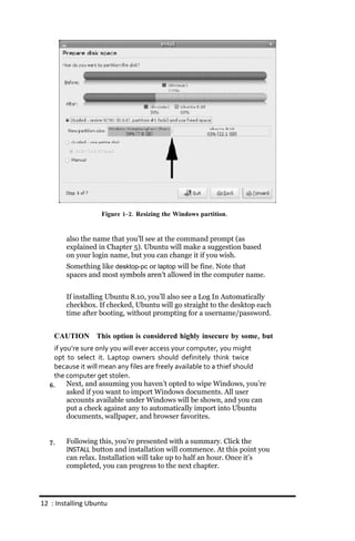 Figure 1‐ 2. Resizing the Windows partition.


        also the name that you’ll see at the command prompt (as
        explained in Chapter 5). Ubuntu will make a suggestion based
        on your login name, but you can change it if you wish.
        Something like desktop‐pc or laptop will be fine. Note that
        spaces and most symbols aren’t allowed in the computer name.


        If installing Ubuntu 8.10, you’ll also see a Log In Automatically
        checkbox. If checked, Ubuntu will go straight to the desktop each
        time after booting, without prompting for a username/password.


    CAUTION This option is considered highly insecure by some, but
   if you’re sure only you will ever access your computer, you might
   opt to select it. Laptop owners should definitely think twice
   because it will mean any files are freely available to a thief should
   the computer get stolen.
  6.    Next, and assuming you haven’t opted to wipe Windows, you’re
        asked if you want to import Windows documents. All user
        accounts available under Windows will be shown, and you can
        put a check against any to automatically import into Ubuntu
        documents, wallpaper, and browser favorites.


  7.    Following this, you’re presented with a summary. Click the
        INSTALL button and installation will commence. At this point you
        can relax. Installation will take up to half an hour. Once it’s
        completed, you can progress to the next chapter.




12 : Installing Ubuntu
 