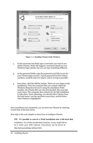 Figure 1‐ 3. Installing Ubuntu inside Windows.



  7.    In the username text field, type a username you want to use
        within Ubuntu. Wubi will suggest a username based on your
        Windows login details, but you can type something different.


  8.    In the password fields, type the password you’d like to use for
        your Ubuntu login account. A good password involves letters,
        numbers, symbols and even spaces, and is as long as possible.


  9.    Once done, click the INSTALL button. There are two stages to the
        installation. First, the container files are created within the
        Windows filesystem (if you’re using the standalone Wubi
        installer, the Ubuntu files are also downloaded; this may take
        some time). The computer then reboots for the full installation
        to take place. Upon rebooting, you should select Ubuntu from
        the boot menu—use the up/down cursor keys, and hit Enter
        when Ubuntu is highlighted.



Once installation has completed, you can boot into Ubuntu by selecting
it each time at the boot menu.

Now skip to the next chapter to learn how to configure Ubuntu.

    TIP It’s possible to convert a Wubi installation into a full hard disk
    installation. It’s a little complicated, however, so you might like to
    try it when your skills improve. Instructions can be found at
    http://lubi.sourceforge.net/lvpm.html.

14 : Installing Ubuntu
 