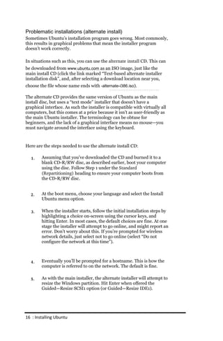 Problematic installations (alternate install)
Sometimes Ubuntu’s installation program goes wrong. Most commonly,
this results in graphical problems that mean the installer program
doesn’t work correctly.

In situations such as this, you can use the alternate install CD. This can
be downloaded from www.ubuntu.com as an ISO image, just like the
main install CD (click the link marked “Text-based alternate installer
installation disk”, and, after selecting a download location near you,
choose the file whose name ends with ‐alternate‐i386.iso).

The alternate CD provides the same version of Ubuntu as the main
install disc, but uses a “text mode” installer that doesn’t have a
graphical interface. As such the installer is compatible with virtually all
computers, but this comes at a price because it isn’t as user-friendly as
the main Ubuntu installer. The terminology can be obtuse for
beginners, and the lack of a graphical interface means no mouse—you
must navigate around the interface using the keyboard.



Here are the steps needed to use the alternate install CD:

  1.    Assuming that you’ve downloaded the CD and burned it to a
        blank CD-R/RW disc, as described earlier, boot your computer
        using the disc. Follow Step 1 under the Standard
        (Repartitioning) heading to ensure your computer boots from
        the CD-R/RW disc.


  2.    At the boot menu, choose your language and select the Install
        Ubuntu menu option.

  3.    When the installer starts, follow the initial installation steps by
        highlighting a choice on-screen using the cursor keys, and
        hitting Enter. In most cases, the default choices are fine. At one
        stage the installer will attempt to go online, and might report an
        error. Don’t worry about this. If you’re prompted for wireless
        network details, just select not to go online (select “Do not
        configure the network at this time”).



  4.    Eventually you’ll be prompted for a hostname. This is how the
        computer is referred to on the network. The default is fine.

  5.    As with the main installer, the alternate installer will attempt to
        resize the Windows partition. Hit Enter when offered the
        Guided—Resize SCSI1 option (or Guided—Resize IDE1).




16 : Installing Ubuntu
 