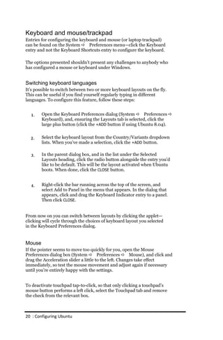 Keyboard and mouse/trackpad
Entries for configuring the keyboard and mouse (or laptop trackpad)
can be found on the System  Preferences menu—click the Keyboard
entry and not the Keyboard Shortcuts entry to configure the keyboard.

The options presented shouldn’t present any challenges to anybody who
has configured a mouse or keyboard under Windows.


Switching keyboard languages
It’s possible to switch between two or more keyboard layouts on the fly.
This can be useful if you find yourself regularly typing in different
languages. To configure this feature, follow these steps:


  1.    Open the Keyboard Preferences dialog (System  Preferences 
        Keyboard), and, ensuring the Layouts tab is selected, click the
        large plus button (click the +ADD button if using Ubuntu 8.04).


  2.    Select the keyboard layout from the Country/Variants dropdown
        lists. When you’ve made a selection, click the +ADD button.

  3.    In the parent dialog box, and in the list under the Selected
        Layouts heading, click the radio button alongside the entry you’d
        like to be default. This will be the layout activated when Ubuntu
        boots. When done, click the CLOSE button.


  4.    Right-click the bar running across the top of the screen, and
        select Add to Panel in the menu that appears. In the dialog that
        appears, click and drag the Keyboard Indicator entry to a panel.
        Then click CLOSE.


From now on you can switch between layouts by clicking the applet—
clicking will cycle through the choices of keyboard layout you selected
in the Keyboard Preferences dialog.


Mouse
If the pointer seems to move too quickly for you, open the Mouse
Preferences dialog box (System  Preferences  Mouse), and click and
drag the Acceleration slider a little to the left. Changes take effect
immediately, so test the mouse movement and adjust again if necessary
until you’re entirely happy with the settings.


To deactivate touchpad tap-to-click, so that only clicking a touchpad’s
mouse button performs a left click, select the Touchpad tab and remove
the check from the relevant box.



20 : Configuring Ubuntu
 