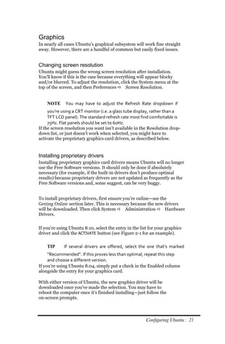 Graphics
In nearly all cases Ubuntu’s graphical subsystem will work fine straight
away. However, there are a handful of common but easily fixed issues.


Changing screen resolution
Ubuntu might guess the wrong screen resolution after installation.
You’ll know if this is the case because everything will appear blocky
and/or blurred. To adjust the resolution, click the System menu at the
top of the screen, and then Preferences  Screen Resolution.


    NOTE      You may have to adjust the Refresh Rate dropdown if
     you’re using a CRT monitor (i.e. a glass tube display, rather than a
     TFT LCD panel). The standard refresh rate most find comfortable is
     75Hz. Flat panels should be set to 60Hz.
If the screen resolution you want isn’t available in the Resolution drop-
down list, or just doesn’t work when selected, you might have to
activate the proprietary graphics card drivers, as described below.


Installing proprietary drivers
Installing proprietary graphics card drivers means Ubuntu will no longer
use the Free Software versions. It should only be done if absolutely
necessary (for example, if the built-in drivers don’t produce optimal
results) because proprietary drivers are not updated as frequently as the
Free Software versions and, some suggest, can be very buggy.


To install proprietary drivers, first ensure you’re online—see the
Getting Online section later. This is necessary because the new drivers
will be downloaded. Then click System  Administration  Hardware
Drivers.


If you’re using Ubuntu 8.10, select the entry in the list for your graphics
driver and click the ACTIVATE button (see Figure 2-1 for an example).

    TIP      If several drivers are offered, select the one that’s marked
     “Recommended”. If this proves less than optimal, repeat this step
     and choose a different version.
If you’re using Ubuntu 8.04, simply put a check in the Enabled column
alongside the entry for your graphics card.

With either version of Ubuntu, the new graphics driver will be
downloaded once you’ve made the selection. You may have to
reboot the computer once it’s finished installing—just follow the
on-screen prompts.



                                                        Configuring Ubuntu : 21
 