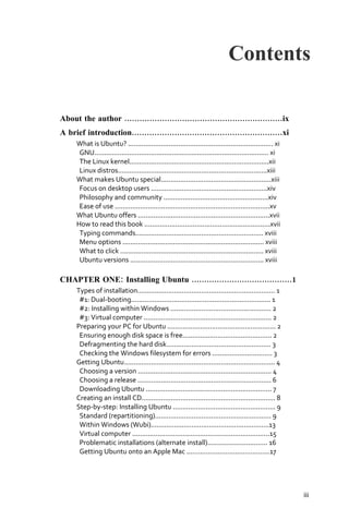 Contents

About the author ...............................................................ix
A brief introduction............................................................xi
     What is Ubuntu? ........................................................................... xi
      GNU.......................................................................................... xi
      The Linux kernel........................................................................xii
      Linux distros.............................................................................xiii
     What makes Ubuntu special.........................................................xiii
      Focus on desktop users ............................................................xiv
      Philosophy and community ......................................................xiv
      Ease of use ................................................................................xv
     What Ubuntu offers ....................................................................xvii
     How to read this book .................................................................xvii
      Typing commands.................................................................. xviii
      Menu options ......................................................................... xviii
      What to click .......................................................................... xviii
      Ubuntu versions ..................................................................... xviii

CHAPTER ONE: Installing Ubuntu ........................................1
     Types of installation....................................................................... 1
      #1: Dual‐booting........................................................................ 1
      #2: Installing within Windows .................................................... 2
      #3: Virtual computer .................................................................. 2
     Preparing your PC for Ubuntu ........................................................ 2
      Ensuring enough disk space is free.............................................. 2
      Defragmenting the hard disk...................................................... 3
      Checking the Windows filesystem for errors ............................... 3
     Getting Ubuntu.............................................................................. 4
      Choosing a version ..................................................................... 4
      Choosing a release ..................................................................... 6
      Downloading Ubuntu ................................................................. 7
     Creating an install CD..................................................................... 8
     Step‐by‐step: Installing Ubuntu ..................................................... 9
      Standard (repartitioning)............................................................ 9
      Within Windows (Wubi).............................................................13
      Virtual computer .......................................................................15
      Problematic installations (alternate install)............................... 16
      Getting Ubuntu onto an Apple Mac ...........................................17




                                                                                                         iii
 