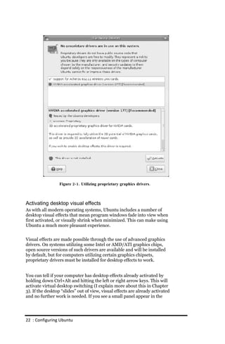 Figure 2‐ 1. Utilizing proprietary graphics drivers.



Activating desktop visual effects
As with all modern operating systems, Ubuntu includes a number of
desktop visual effects that mean program windows fade into view when
first activated, or visually shrink when minimized. This can make using
Ubuntu a much more pleasant experience.


Visual effects are made possible through the use of advanced graphics
drivers. On systems utilizing some Intel or AMD/ATI graphics chips,
open source versions of such drivers are available and will be installed
by default, but for computers utilizing certain graphics chipsets,
proprietary drivers must be installed for desktop effects to work.


You can tell if your computer has desktop effects already activated by
holding down Ctrl+Alt and hitting the left or right arrow keys. This will
activate virtual desktop switching (I explain more about this in Chapter
3). If the desktop “slides” out of view, visual effects are already activated
and no further work is needed. If you see a small panel appear in the




22 : Configuring Ubuntu
 