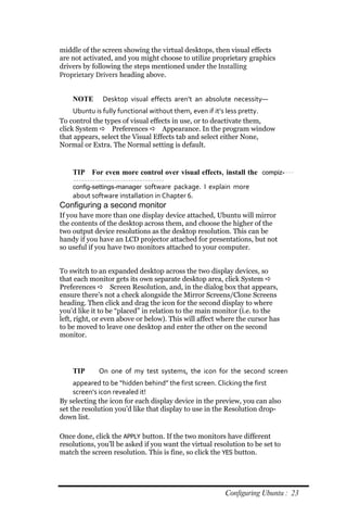 middle of the screen showing the virtual desktops, then visual effects
are not activated, and you might choose to utilize proprietary graphics
drivers by following the steps mentioned under the Installing
Proprietary Drivers heading above.


    NOTE      Desktop visual effects aren’t an absolute necessity—
     Ubuntu is fully functional without them, even if it’s less pretty.
To control the types of visual effects in use, or to deactivate them,
click System  Preferences  Appearance. In the program window
that appears, select the Visual Effects tab and select either None,
Normal or Extra. The Normal setting is default.


    TIP For even more control over visual effects, install the compiz‐
    config‐settings‐manager software package. I explain more
    about software installation in Chapter 6.
Configuring a second monitor
If you have more than one display device attached, Ubuntu will mirror
the contents of the desktop across them, and choose the higher of the
two output device resolutions as the desktop resolution. This can be
handy if you have an LCD projector attached for presentations, but not
so useful if you have two monitors attached to your computer.


To switch to an expanded desktop across the two display devices, so
that each monitor gets its own separate desktop area, click System 
Preferences  Screen Resolution, and, in the dialog box that appears,
ensure there’s not a check alongside the Mirror Screens/Clone Screens
heading. Then click and drag the icon for the second display to where
you’d like it to be “placed” in relation to the main monitor (i.e. to the
left, right, or even above or below). This will affect where the cursor has
to be moved to leave one desktop and enter the other on the second
monitor.




    TIP      On one of my test systems, the icon for the second screen
     appeared to be “hidden behind” the first screen. Clicking the first
     screen’s icon revealed it!
By selecting the icon for each display device in the preview, you can also
set the resolution you’d like that display to use in the Resolution drop-
down list.

Once done, click the APPLY button. If the two monitors have different
resolutions, you’ll be asked if you want the virtual resolution to be set to
match the screen resolution. This is fine, so click the YES button.




                                                         Configuring Ubuntu : 23
 
