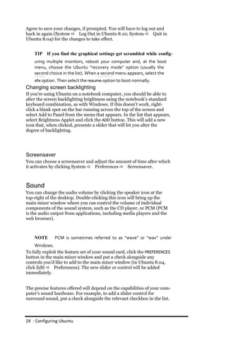 Agree to save your changes, if prompted. You will have to log out and
back in again (System  Log Out in Ubuntu 8.10; System  Quit in
Ubuntu 8.04) for the changes to take effect.


    TIP If you find the graphical settings get scrambled while config‐
    uring multiple monitors, reboot your computer and, at the boot
    menu, choose the Ubuntu “recovery mode” option (usually the
    second choice in the list). When a second menu appears, select the
    xfix option. Then select the resume option to boot normally.
Changing screen backlighting
If you’re using Ubuntu on a notebook computer, you should be able to
alter the screen backlighting brightness using the notebook’s standard
keyboard combination, as with Windows. If this doesn’t work, right-
click a blank spot on the bar running across the top of the screen and
select Add to Panel from the menu that appears. In the list that appears,
select Brightness Applet and click the ADD button. This will add a new
icon that, when clicked, presents a slider that will let you alter the
degree of backlighting.




Screensaver
You can choose a screensaver and adjust the amount of time after which
it activates by clicking System  Preferences  Screensaver.



Sound
You can change the audio volume by clicking the speaker icon at the
top-right of the desktop. Double-clicking this icon will bring up the
main mixer window where you can control the volume of individual
components of the sound system, such as the CD player, or PCM (PCM
is the audio output from applications, including media players and the
web browser).



    NOTE      PCM is sometimes referred to as “wave” or “wav” under
     Windows.
To fully exploit the feature set of your sound card, click the PREFERENCES
button in the main mixer window and put a check alongside any
controls you’d like to add to the main mixer window (in Ubuntu 8.04,
click Edit  Preferences). The new slider or control will be added
immediately.


The precise features offered will depend on the capabilities of your com-
puter’s sound hardware. For example, to add a slider control for
surround sound, put a check alongside the relevant checkbox in the list.



24 : Configuring Ubuntu
 