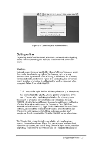 Figure 2‐ 2. Connecting to a wireless network.




Getting online
Depending on the hardware used, there are a variety of ways of getting
online and/or connecting to a network. I deal with each separately
below.


Wireless
Network connections are handled by Ubuntu’s NetworkManager applet
that can be found at the top right of the desktop. Its icon is two
monitors inset against each other. Clicking it will show a list of nearby
wireless networks, as shown in Figure 2-2. Connecting to a network is
simply a matter of selecting it and typing the wireless password when
prompted. When done, click CONNECT.



    TIP    Ensure the right kind of wireless protection (i.e. WEP/WPA)
     has been detected by Ubuntu. Ubuntu got this wrong in one of my
     tests. You can select by clicking the Wireless Security dropdown.
To connect to a wireless network that doesn’t broadcast its name
(ESSID), click the NetworkManager icon and select Connect to Hidden
Wireless Network from the menu (or Connect to Other Wireless
Network under Ubuntu 8.04). Type the ESSID into the Network Name
text field, and select the correct type of wireless protection from the
Wireless Security dropdown list, filling-in the appropriate key/
passphrase details beneath this. Click the CONNECT button when done.



The Ubuntu 8.10 release includes much better wireless hardware
support than earlier releases. If you find your wireless hardware isn’t
supported by Ubuntu, and you’re using Ubuntu 8.04 or earlier, consider
upgrading. You’ll know if the wireless card isn’t supported because no




                                                         Configuring Ubuntu : 25
 