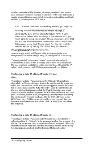 wireless networks will be detected, although you should also ensure
your computer’s wireless function is activated—with some notebooks, a
special key combination must be hit, or wireless networking specifically
enabled in the computer’s BIOS setup.


    TIP     If you’re faced with non‐working wireless, you might try
    installing the linux‐backports‐modules‐intrepid package, if
    using Ubuntu 8.10, or linux‐backports‐modules‐hardy, if using
    Ubuntu 8.04 (reboot after installing). If that doesn’t fix it, you
    might consider using Ndiswrapper. This is a hardware driver that
    lets you use Windows wireless drivers under Linux. I wrote about
    Ndiswrapper in my book Ubuntu Kung Fu. You can read the
    relevant extract by visiting the Ubuntu Kung Fu website:
   www.ubuntukungfu.org/ndiswrapper.html.
Wired (Ethernet)
As soon as you attach an Ethernet cable to your computer, your
computer will be online straight away. No configuration is necessary.

The exception is if your network doesn’t automatically assign IP
addresses (i.e. it lacks a DHCP server). This is rare, but is sometimes
the case in certain workplaces. In this case you’ll need to enter the IP,
subnet mask, gateway, and DNS addresses manually, as follows.


Configuring a static IP address (Ubuntu 8.10 and
above)
To configure a static IP address (non-DHCP) under Ubuntu 8.10,
right-click the NetworkManager icon at the top-right of the screen and
select Edit Connections. In the window that appears, ensure the Wired
tab is selected and click the Auto eth0 entry. Click the EDIT button. In
the new window that appears, click the IPv4 Settings tab, and select
Manual from the Method dropdown list. Click the ADD button and enter
your IP address, subnet mask, and gateway (router) details by clicking
the entries under relevant headings. Add the DNS addresses in the
DNS Servers text field (separate each address by a comma). You can
leave the Search Domains field blank. Click OK when done and reboot
the computer.




Configuring a static IP address (Ubuntu 8.04)
To configure a static IP address under Ubuntu 8.04, click System 
Administration  Network. In the program window that appears, click
the UNLOCK button and enter your password when prompted. Select the
Wired Connection entry and click the PROPERTIES button. In the dialog
box that appears, uncheck Enable Roaming Mode and, in the




26 : Configuring Ubuntu
 