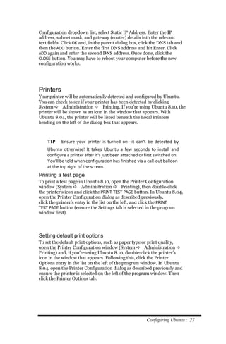 Configuration dropdown list, select Static IP Address. Enter the IP
address, subnet mask, and gateway (router) details into the relevant
text fields. Click OK and, in the parent dialog box, click the DNS tab and
then the ADD button. Enter the first DNS address and hit Enter. Click
ADD again and enter the second DNS address. Once done, click the
CLOSE button. You may have to reboot your computer before the new
configuration works.




Printers
Your printer will be automatically detected and configured by Ubuntu.
You can check to see if your printer has been detected by clicking
System  Administration  Printing. If you’re using Ubuntu 8.10, the
printer will be shown as an icon in the window that appears. With
Ubuntu 8.04, the printer will be listed beneath the Local Printers
heading on the left of the dialog box that appears.



    TIP    Ensure your printer is turned on—it can’t be detected by
    Ubuntu otherwise! It takes Ubuntu a few seconds to install and
    configure a printer after it’s just been attached or first switched on.
    You’ll be told when configuration has finished via a call‐out balloon
    at the top right of the screen.
Printing a test page
To print a test page in Ubuntu 8.10, open the Printer Configuration
window (System  Administration  Printing), then double-click
the printer’s icon and click the PRINT TEST PAGE button. In Ubuntu 8.04,
open the Printer Configuration dialog as described previously,
click the printer’s entry in the list on the left, and click the PRINT
TEST PAGE button (ensure the Settings tab is selected in the program
window first).




Setting default print options
To set the default print options, such as paper type or print quality,
open the Printer Configuration window (System  Administration 
Printing) and, if you’re using Ubuntu 8.10, double-click the printer’s
icon in the window that appears. Following this, click the Printer
Options entry in the list on the left of the program window. In Ubuntu
8.04, open the Printer Configuration dialog as described previously and
ensure the printer is selected on the left of the program window. Then
click the Printer Options tab.




                                                         Configuring Ubuntu : 27
 