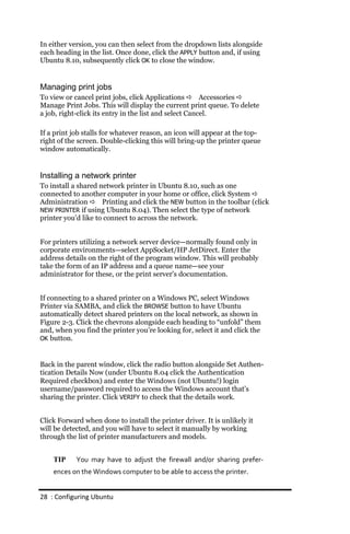 In either version, you can then select from the dropdown lists alongside
each heading in the list. Once done, click the APPLY button and, if using
Ubuntu 8.10, subsequently click OK to close the window.


Managing print jobs
To view or cancel print jobs, click Applications  Accessories 
Manage Print Jobs. This will display the current print queue. To delete
a job, right-click its entry in the list and select Cancel.

If a print job stalls for whatever reason, an icon will appear at the top-
right of the screen. Double-clicking this will bring-up the printer queue
window automatically.


Installing a network printer
To install a shared network printer in Ubuntu 8.10, such as one
connected to another computer in your home or office, click System 
Administration  Printing and click the NEW button in the toolbar (click
NEW PRINTER if using Ubuntu 8.04). Then select the type of network
printer you’d like to connect to across the network.


For printers utilizing a network server device—normally found only in
corporate environments—select AppSocket/HP JetDirect. Enter the
address details on the right of the program window. This will probably
take the form of an IP address and a queue name—see your
administrator for these, or the print server’s documentation.


If connecting to a shared printer on a Windows PC, select Windows
Printer via SAMBA, and click the BROWSE button to have Ubuntu
automatically detect shared printers on the local network, as shown in
Figure 2-3. Click the chevrons alongside each heading to “unfold” them
and, when you find the printer you’re looking for, select it and click the
OK button.



Back in the parent window, click the radio button alongside Set Authen-
tication Details Now (under Ubuntu 8.04 click the Authentication
Required checkbox) and enter the Windows (not Ubuntu!) login
username/password required to access the Windows account that’s
sharing the printer. Click VERIFY to check that the details work.


Click Forward when done to install the printer driver. It is unlikely it
will be detected, and you will have to select it manually by working
through the list of printer manufacturers and models.


    TIP     You may have to adjust the firewall and/or sharing prefer‐
    ences on the Windows computer to be able to access the printer.


28 : Configuring Ubuntu
 