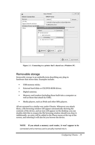 Figure 2‐ 3. Connecting to a printer that’s shared on a Windows PC.




Removable storage
Removable storage is an umbrella term describing any plug-in
hardware that stores data. Examples include:

        USB memory sticks;
        External hard disks or CD/DVD-ROM drives;
        Digital cameras;
        Memory card readers (including those built-into a computer as
         well as those that attach by USB);

        Media players, such as iPods and other MP3 players.

All are accessed in a similar way under Ubuntu. Whenever you attach
them, a file browsing window will appear automatically showing the
contents of the device, and an icon will appear on the desktop; you can
double-click this to reopen the file browsing window should you close it.
Additionally, an entry will be added to the Places menu at the top of the
screen, and selecting it will also let you browse the device.



      NOTE      If you attach a memory card reader, it won’t appear to be
      connected until a memory card is actually inserted into it.


                                                          Configuring Ubuntu : 29
 