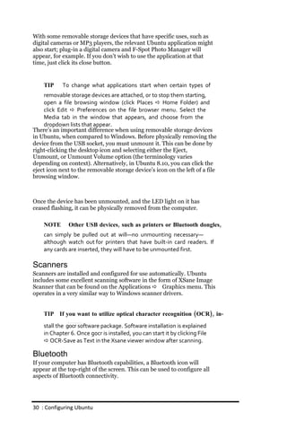 With some removable storage devices that have specific uses, such as
digital cameras or MP3 players, the relevant Ubuntu application might
also start; plug-in a digital camera and F-Spot Photo Manager will
appear, for example. If you don’t wish to use the application at that
time, just click its close button.


    TIP     To change what applications start when certain types of
     removable storage devices are attached, or to stop them starting,
     open a file browsing window (click Places  Home Folder) and
     click Edit  Preferences on the file browser menu. Select the
     Media tab in the window that appears, and choose from the
     dropdown lists that appear.
There’s an important difference when using removable storage devices
in Ubuntu, when compared to Windows. Before physically removing the
device from the USB socket, you must unmount it. This can be done by
right-clicking the desktop icon and selecting either the Eject,
Unmount, or Unmount Volume option (the terminology varies
depending on context). Alternatively, in Ubuntu 8.10, you can click the
eject icon next to the removable storage device’s icon on the left of a file
browsing window.



Once the device has been unmounted, and the LED light on it has
ceased flashing, it can be physically removed from the computer.

    NOTE      Other USB devices, such as printers or Bluetooth dongles,
    can simply be pulled out at will—no unmounting necessary—
    although watch out for printers that have built‐in card readers. If
    any cards are inserted, they will have to be unmounted first.

Scanners
Scanners are installed and configured for use automatically. Ubuntu
includes some excellent scanning software in the form of XSane Image
Scanner that can be found on the Applications  Graphics menu. This
operates in a very similar way to Windows scanner drivers.


    TIP If you want to utilize optical character recognition (OCR), in‐
    stall the gocr software package. Software installation is explained
    in Chapter 6. Once gocr is installed, you can start it by clicking File
     OCR‐Save as Text in the Xsane viewer window after scanning.

Bluetooth
If your computer has Bluetooth capabilities, a Bluetooth icon will
appear at the top-right of the screen. This can be used to configure all
aspects of Bluetooth connectivity.




30 : Configuring Ubuntu
 