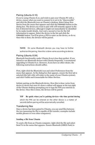 Pairing (Ubuntu 8.10)
If you’re using Ubuntu 8.10, and wish to pair your Ubuntu PC with a
device, ensure what you want to connect to is set to be “discoverable”
and click the Bluetooth icon on Ubuntu’s desktop. Select Setup New
Device from the menu that appears and click the FORWARD button in the
dialog box. The device you want to pair with will instantly appear in the
list of detected devices, although it might not immediately be identified
by its make/model details. Just wait a second or two for the full
information to appear. Select the device in the list and click the
FORWARD button. You’ll be given a PIN to enter on the device, so do so.
Once this is done, the devices will be paired.




    NOTE      On some Bluetooth devices you may have to further
    authorize the pairing. How this is done varies according to device.

Pairing (Ubuntu 8.04)
Bluetooth functionality under Ubuntu 8.04 is less than perfect. If you
intend to use Bluetooth devices with Ubuntu frequently, I recommend
upgrading to Ubuntu 8.10. However, if you have no other choice, the
following instructions should suffice.


First, right-click the Bluetooth icon and select Preferences from the
menu that appears. In the dialog box that appears, ensure the first tab is
selected (the tab’s title will relate to the name of your Ubuntu system),
and click Visible and Connectable for Other Devices.


Initiate pairing on the Bluetooth device. How this is done varies from
device to device but once it’s done a callout will appear at the top-right
of the Ubuntu desktop prompting you to type the PIN you entered on
the device. Once this is done, the devices will be paired.


    TIP    Be quick when you’re pairing devices—the time period during
    which the PIN can be entered on the other device is a matter of
    seconds before pairing will be automatically cancelled.

Transferring files
Once a device has been paired to Ubuntu, you can send files between
the two (assuming the file is capable of file transfer; examples include
mobile phones or even other computers).


Sending a file from Ubuntu
To send a file from an Ubuntu computer, right-click the file and select
Send To in the menu that appears. Ensure Bluetooth (OBEX Push) is




                                                        Configuring Ubuntu : 31
 