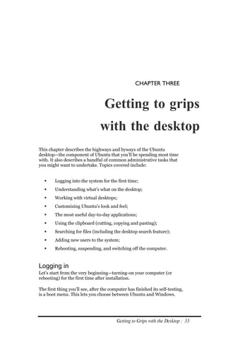 CHAPTER THREE


                                   Getting to grips
                                with the desktop
This chapter describes the highways and byways of the Ubuntu
desktop—the component of Ubuntu that you’ll be spending most time
with. It also describes a handful of common administrative tasks that
you might want to undertake. Topics covered include:


       Logging into the system for the first time;
       Understanding what’s what on the desktop;
       Working with virtual desktops;
       Customizing Ubuntu’s look and feel;
       The most useful day-to-day applications;
       Using the clipboard (cutting, copying and pasting);
       Searching for files (including the desktop search feature);
       Adding new users to the system;
       Rebooting, suspending, and switching off the computer.


Logging in
Let’s start from the very beginning—turning-on your computer (or
rebooting) for the first time after installation.

The first thing you’ll see, after the computer has finished its self-testing,
is a boot menu. This lets you choose between Ubuntu and Windows.




                                         Getting to Grips with the Desktop : 33
 