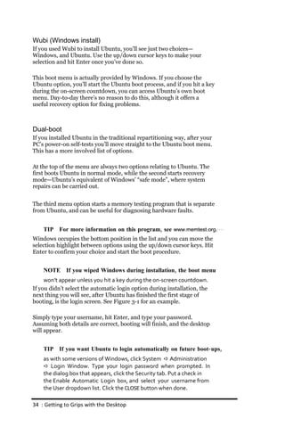Wubi (Windows install)
If you used Wubi to install Ubuntu, you’ll see just two choices—
Windows, and Ubuntu. Use the up/down cursor keys to make your
selection and hit Enter once you’ve done so.

This boot menu is actually provided by Windows. If you choose the
Ubuntu option, you’ll start the Ubuntu boot process, and if you hit a key
during the on-screen countdown, you can access Ubuntu’s own boot
menu. Day-to-day there’s no reason to do this, although it offers a
useful recovery option for fixing problems.



Dual-boot
If you installed Ubuntu in the traditional repartitioning way, after your
PC’s power-on self-tests you’ll move straight to the Ubuntu boot menu.
This has a more involved list of options.

At the top of the menu are always two options relating to Ubuntu. The
first boots Ubuntu in normal mode, while the second starts recovery
mode—Ubuntu’s equivalent of Windows’ “safe mode”, where system
repairs can be carried out.


The third menu option starts a memory testing program that is separate
from Ubuntu, and can be useful for diagnosing hardware faults.


    TIP For more information on this program, see www.memtest.org.
Windows occupies the bottom position in the list and you can move the
selection highlight between options using the up/down cursor keys. Hit
Enter to confirm your choice and start the boot procedure.


    NOTE If you wiped Windows during installation, the boot menu
     won’t appear unless you hit a key during the on‐screen countdown.
If you didn’t select the automatic login option during installation, the
next thing you will see, after Ubuntu has finished the first stage of
booting, is the login screen. See Figure 3-1 for an example.

Simply type your username, hit Enter, and type your password.
Assuming both details are correct, booting will finish, and the desktop
will appear.


    TIP If you want Ubuntu to login automatically on future boot‐ ups,
    as with some versions of Windows, click System  Administration
     Login Window. Type your login password when prompted. In
    the dialog box that appears, click the Security tab. Put a check in
    the Enable Automatic Login box, and select your username from
    the User dropdown list. Click the CLOSE button when done.

34 : Getting to Grips with the Desktop
 