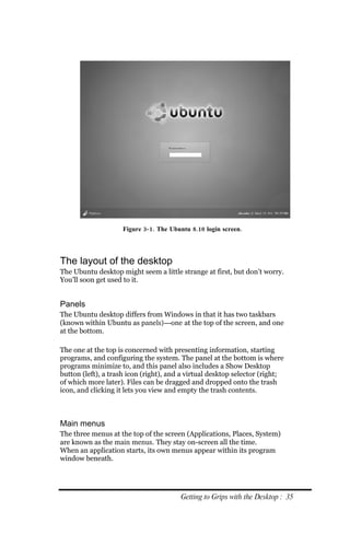 Figure 3‐ 1. The Ubuntu 8.10 login screen.




The layout of the desktop
The Ubuntu desktop might seem a little strange at first, but don’t worry.
You’ll soon get used to it.


Panels
The Ubuntu desktop differs from Windows in that it has two taskbars
(known within Ubuntu as panels)—one at the top of the screen, and one
at the bottom.

The one at the top is concerned with presenting information, starting
programs, and configuring the system. The panel at the bottom is where
programs minimize to, and this panel also includes a Show Desktop
button (left), a trash icon (right), and a virtual desktop selector (right;
of which more later). Files can be dragged and dropped onto the trash
icon, and clicking it lets you view and empty the trash contents.



Main menus
The three menus at the top of the screen (Applications, Places, System)
are known as the main menus. They stay on-screen all the time.
When an application starts, its own menus appear within its program
window beneath.




                                         Getting to Grips with the Desktop : 35
 