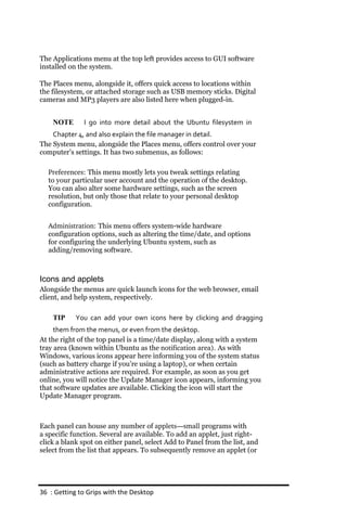 The Applications menu at the top left provides access to GUI software
installed on the system.

The Places menu, alongside it, offers quick access to locations within
the filesystem, or attached storage such as USB memory sticks. Digital
cameras and MP3 players are also listed here when plugged-in.


    NOTE       I go into more detail about the Ubuntu filesystem in
    Chapter 4, and also explain the file manager in detail.
The System menu, alongside the Places menu, offers control over your
computer’s settings. It has two submenus, as follows:

  Preferences: This menu mostly lets you tweak settings relating
  to your particular user account and the operation of the desktop.
  You can also alter some hardware settings, such as the screen
  resolution, but only those that relate to your personal desktop
  configuration.


  Administration: This menu offers system-wide hardware
  configuration options, such as altering the time/date, and options
  for configuring the underlying Ubuntu system, such as
  adding/removing software.



Icons and applets
Alongside the menus are quick launch icons for the web browser, email
client, and help system, respectively.

    TIP     You can add your own icons here by clicking and dragging
     them from the menus, or even from the desktop.
At the right of the top panel is a time/date display, along with a system
tray area (known within Ubuntu as the notification area). As with
Windows, various icons appear here informing you of the system status
(such as battery charge if you’re using a laptop), or when certain
administrative actions are required. For example, as soon as you get
online, you will notice the Update Manager icon appears, informing you
that software updates are available. Clicking the icon will start the
Update Manager program.



Each panel can house any number of applets—small programs with
a specific function. Several are available. To add an applet, just right-
click a blank spot on either panel, select Add to Panel from the list, and
select from the list that appears. To subsequently remove an applet (or




36 : Getting to Grips with the Desktop
 