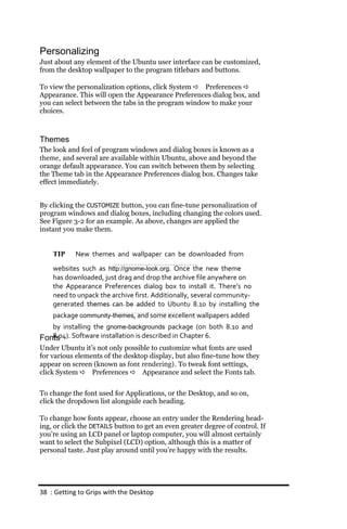 Personalizing
Just about any element of the Ubuntu user interface can be customized,
from the desktop wallpaper to the program titlebars and buttons.

To view the personalization options, click System  Preferences 
Appearance. This will open the Appearance Preferences dialog box, and
you can select between the tabs in the program window to make your
choices.



Themes
The look and feel of program windows and dialog boxes is known as a
theme, and several are available within Ubuntu, above and beyond the
orange default appearance. You can switch between them by selecting
the Theme tab in the Appearance Preferences dialog box. Changes take
effect immediately.


By clicking the CUSTOMIZE button, you can fine-tune personalization of
program windows and dialog boxes, including changing the colors used.
See Figure 3-2 for an example. As above, changes are applied the
instant you make them.


    TIP     New themes and wallpaper can be downloaded from
    websites such as http://gnome‐look.org. Once the new theme
    has downloaded, just drag and drop the archive file anywhere on
    the Appearance Preferences dialog box to install it. There’s no
    need to unpack the archive first. Additionally, several community‐
    generated themes can be added to Ubuntu 8.10 by installing the
    package community‐themes, and some excellent wallpapers added
   by installing the gnome‐backgrounds package (on both 8.10 and
Fonts Software installation is described in Chapter 6.
   8.04).
Under Ubuntu it’s not only possible to customize what fonts are used
for various elements of the desktop display, but also fine-tune how they
appear on screen (known as font rendering). To tweak font settings,
click System  Preferences  Appearance and select the Fonts tab.


To change the font used for Applications, or the Desktop, and so on,
click the dropdown list alongside each heading.

To change how fonts appear, choose an entry under the Rendering head-
ing, or click the DETAILS button to get an even greater degree of control. If
you’re using an LCD panel or laptop computer, you will almost certainly
want to select the Subpixel (LCD) option, although this is a matter of
personal taste. Just play around until you’re happy with the results.




38 : Getting to Grips with the Desktop
 